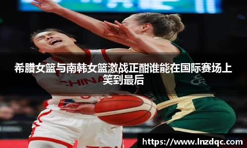 希腊女篮与南韩女篮激战正酣谁能在国际赛场上笑到最后